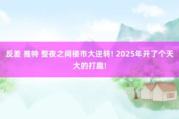 反差 推特 整夜之间楼市大逆转! 2025年开了个天大的打趣!