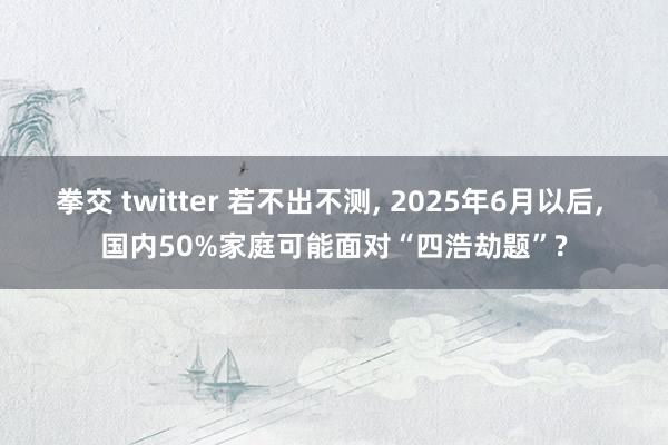 拳交 twitter 若不出不测， 2025年6月以后， 国内50%家庭可能面对“四浩劫题”?