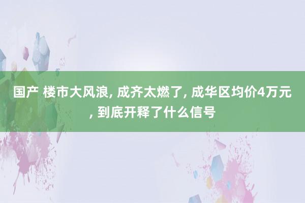 国产 楼市大风浪， 成齐太燃了， 成华区均价4万元， 到底开释了什么信号
