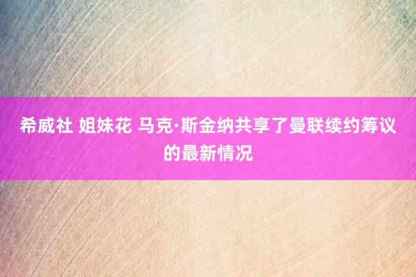 希威社 姐妹花 马克·斯金纳共享了曼联续约筹议的最新情况