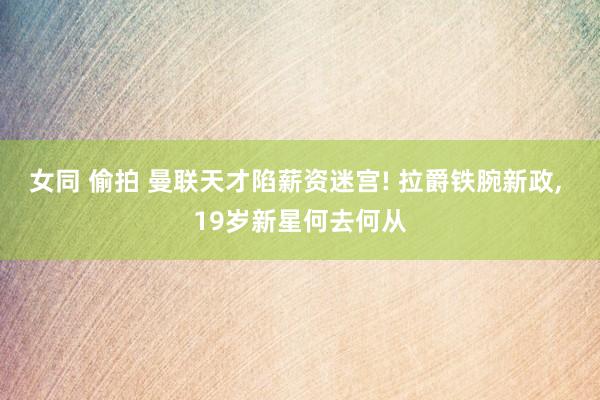 女同 偷拍 曼联天才陷薪资迷宫! 拉爵铁腕新政， 19岁新星何去何从