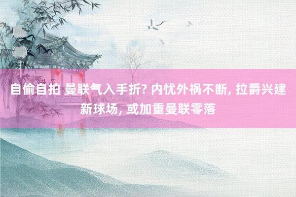自偷自拍 曼联气入手折? 内忧外祸不断， 拉爵兴建新球场， 或加重曼联零落