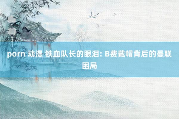 porn 动漫 铁血队长的眼泪: B费戴帽背后的曼联困局