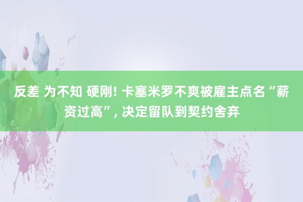 反差 为不知 硬刚! 卡塞米罗不爽被雇主点名“薪资过高”， 决定留队到契约舍弃