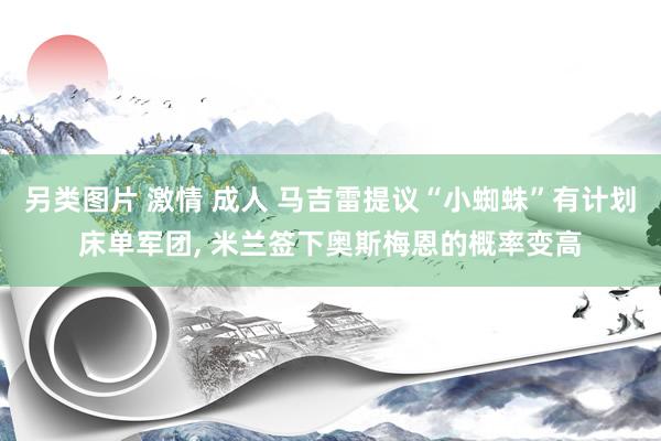 另类图片 激情 成人 马吉雷提议“小蜘蛛”有计划床单军团， 米兰签下奥斯梅恩的概率变高