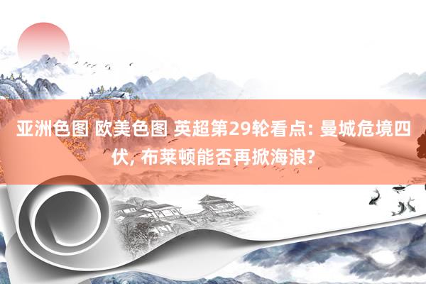 亚洲色图 欧美色图 英超第29轮看点: 曼城危境四伏， 布莱顿能否再掀海浪?