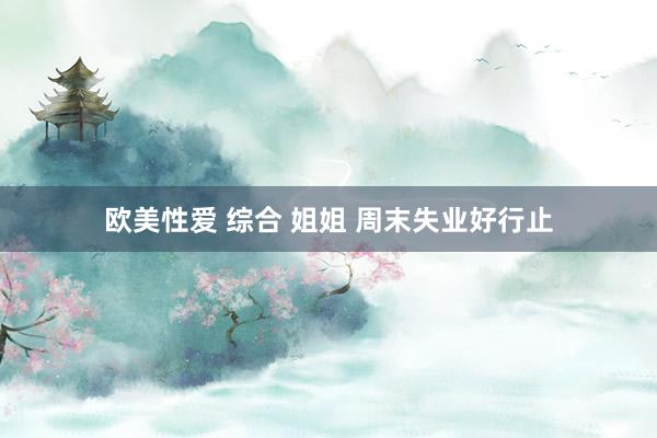 欧美性爱 综合 姐姐 周末失业好行止