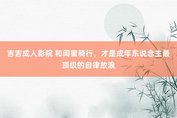 吉吉成人影院 和闺蜜骑行,才是成年东说念主最顶级的自律放浪