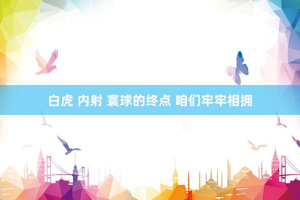 白虎 内射 寰球的终点 咱们牢牢相拥