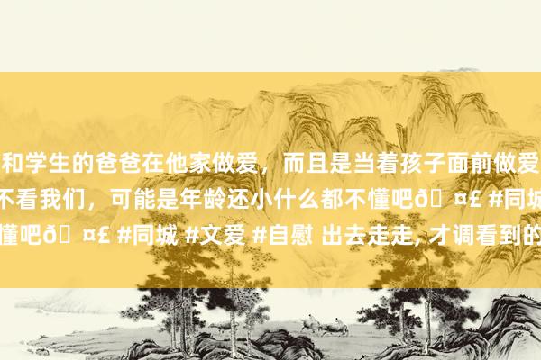 和学生的爸爸在他家做爱，而且是当着孩子面前做爱，太刺激了，孩子完全不看我们，可能是年龄还小什么都不懂吧🤣 #同城 #文爱 #自慰 出去走走， 才调看到的好意思