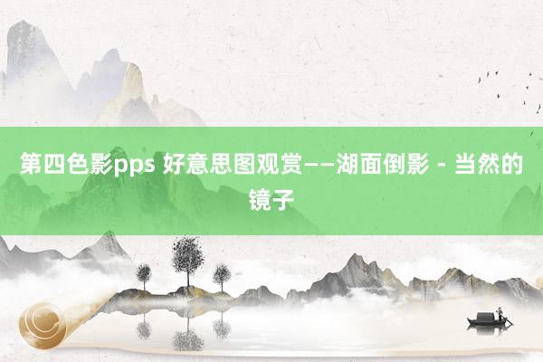 第四色影pps 好意思图观赏——湖面倒影 - 当然的镜子