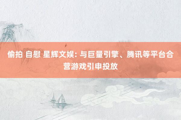 偷拍 自慰 星辉文娱: 与巨量引擎、腾讯等平台合营游戏引申投放