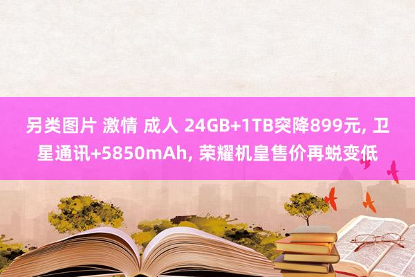 另类图片 激情 成人 24GB+1TB突降899元， 卫星通讯+5850mAh， 荣耀机皇售价再蜕变低