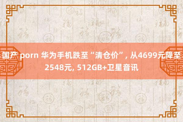国产 porn 华为手机跌至“清仓价”， 从4699元降至2548元， 512GB+卫星音讯