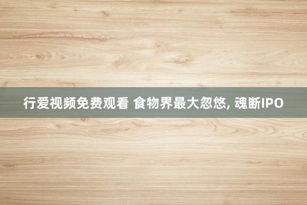 行爱视频免费观看 食物界最大忽悠， 魂断IPO