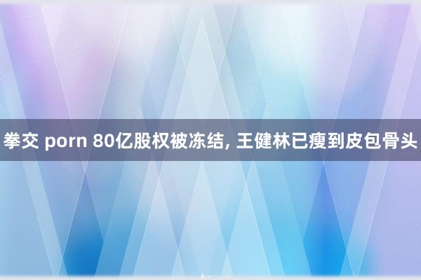 拳交 porn 80亿股权被冻结， 王健林已瘦到皮包骨头