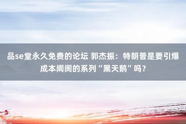 品se堂永久免费的论坛 郭杰振：特朗普是要引爆成本阛阓的系列“黑天鹅”吗？