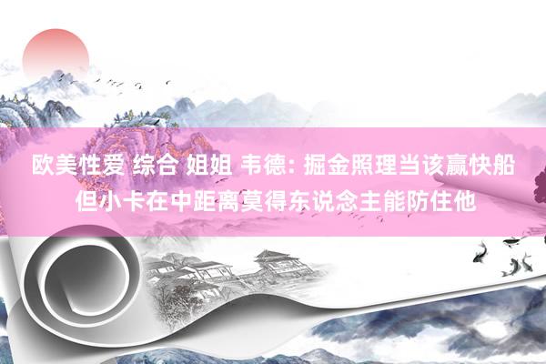 欧美性爱 综合 姐姐 韦德: 掘金照理当该赢快船 但小卡在中距离莫得东说念主能防住他