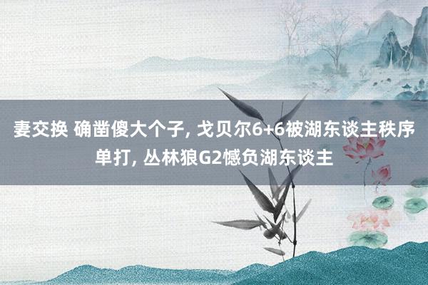 妻交换 确凿傻大个子， 戈贝尔6+6被湖东谈主秩序单打， 丛林狼G2憾负湖东谈主