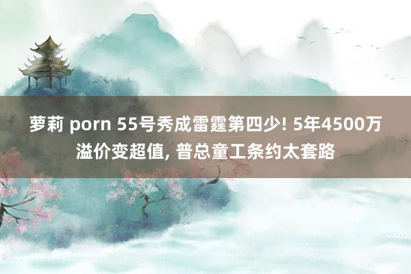 萝莉 porn 55号秀成雷霆第四少! 5年4500万溢价变超值， 普总童工条约太套路