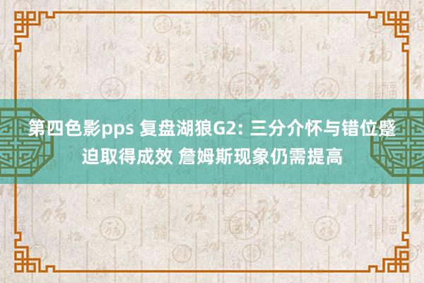 第四色影pps 复盘湖狼G2: 三分介怀与错位蹙迫取得成效 詹姆斯现象仍需提高