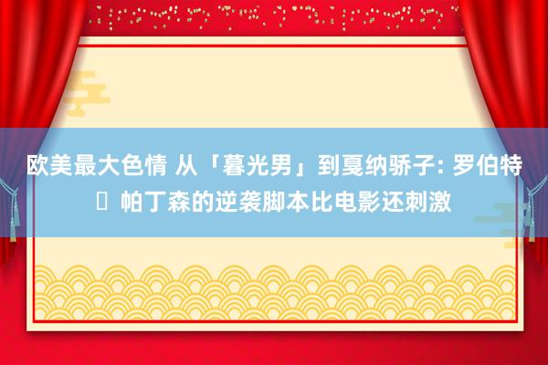 欧美最大色情 从「暮光男」到戛纳骄子: 罗伯特・帕丁森的逆袭脚本比电影还刺激