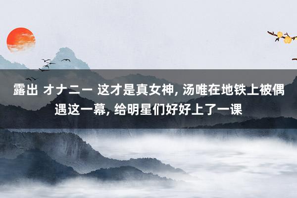 露出 オナニー 这才是真女神， 汤唯在地铁上被偶遇这一幕， 给明星们好好上了一课