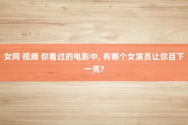女同 视频 你看过的电影中， 有哪个女演员让你目下一亮?