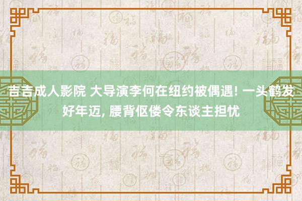 吉吉成人影院 大导演李何在纽约被偶遇! 一头鹤发好年迈， 腰背伛偻令东谈主担忧