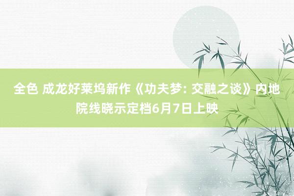 全色 成龙好莱坞新作《功夫梦: 交融之谈》内地院线晓示定档6月7日上映