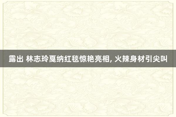 露出 林志玲戛纳红毯惊艳亮相， 火辣身材引尖叫