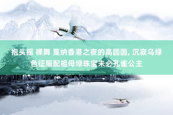 抱头摇 裸舞 戛纳香港之夜的高圆圆， 沉寂乌绿色征服配祖母绿珠宝未必孔雀公主