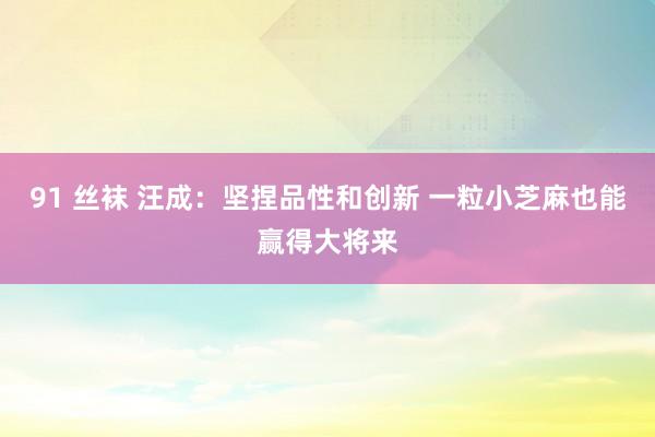 91 丝袜 汪成：坚捏品性和创新 一粒小芝麻也能赢得大将来