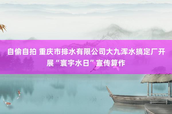 自偷自拍 重庆市排水有限公司大九浑水搞定厂开展“寰宇水日”宣传算作