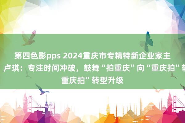第四色影pps 2024重庆市专精特新企业家主题宣传｜卢琪：专注时间冲破，鼓舞“拍重庆”向“重庆拍”转型升级