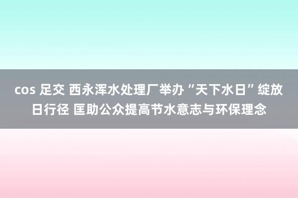 cos 足交 西永浑水处理厂举办“天下水日”绽放日行径 匡助公众提高节水意志与环保理念