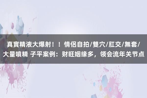 真實精液大爆射！！情侶自拍/雙穴/肛交/無套/大量噴精 子平案例：财旺姻缘多，领会流年关节点
