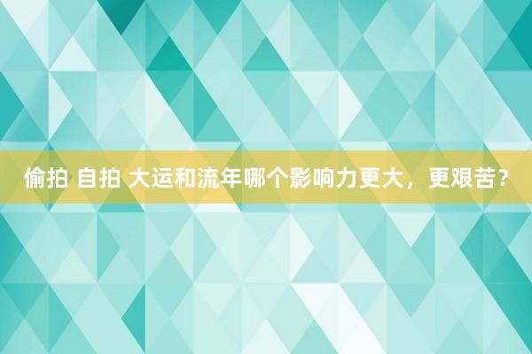 偷拍 自拍 大运和流年哪个影响力更大，更艰苦？