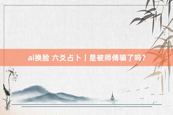 ai换脸 六爻占卜｜是被师傅骗了吗？