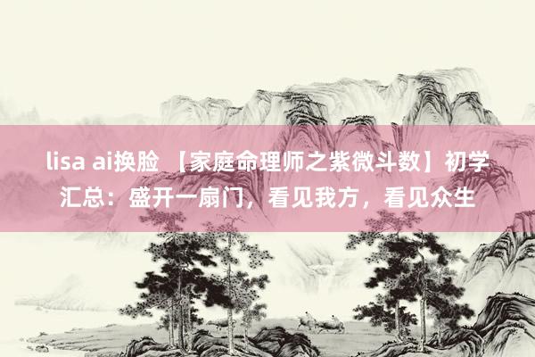 lisa ai换脸 【家庭命理师之紫微斗数】初学汇总：盛开一扇门，看见我方，看见众生