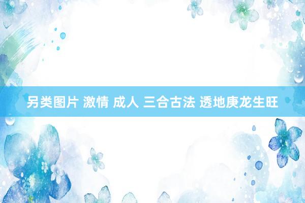 另类图片 激情 成人 三合古法 透地庚龙生旺