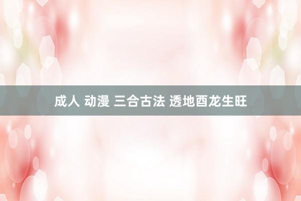 成人 动漫 三合古法 透地酉龙生旺