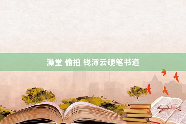 澡堂 偷拍 钱沛云硬笔书道