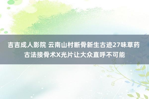 吉吉成人影院 云南山村断骨新生古迹27味草药 古法接骨术X光片让大众直呼不可能