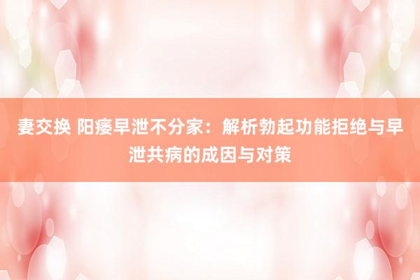 妻交换 阳痿早泄不分家：解析勃起功能拒绝与早泄共病的成因与对策