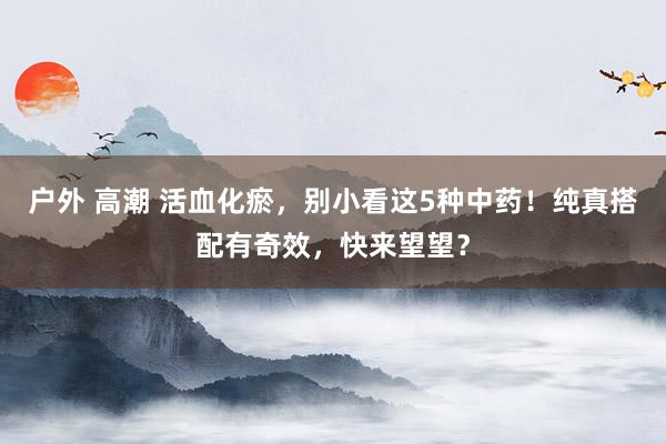 户外 高潮 活血化瘀，别小看这5种中药！纯真搭配有奇效，快来望望？
