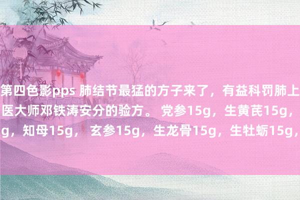 第四色影pps 肺结节最猛的方子来了，有益科罚肺上的多样结节： 是现代国医大师邓铁涛安分的验方。 党参15g，生黄芪15g，怀山药15g，知母15g， 玄参15g，生龙骨15g，生牡蛎15g，丹参9g，三棱10g，莪术10g。