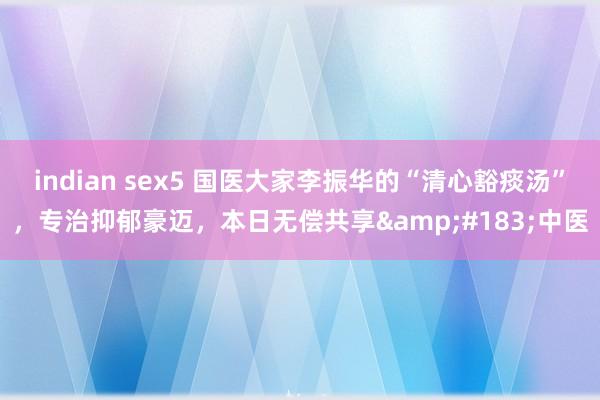 indian sex5 国医大家李振华的“清心豁痰汤”，专治抑郁豪迈，本日无偿共享&#183;中医