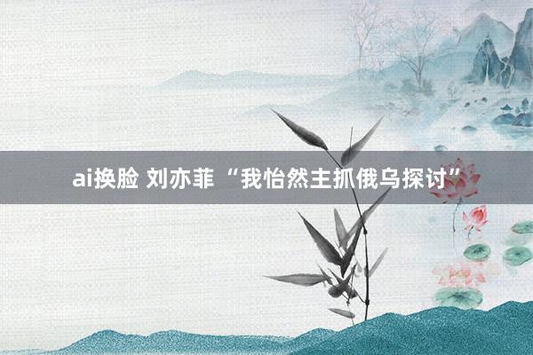 ai换脸 刘亦菲 “我怡然主抓俄乌探讨”