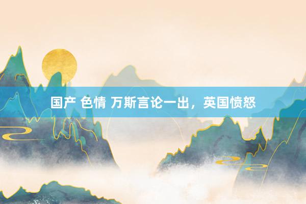 国产 色情 万斯言论一出，英国愤怒